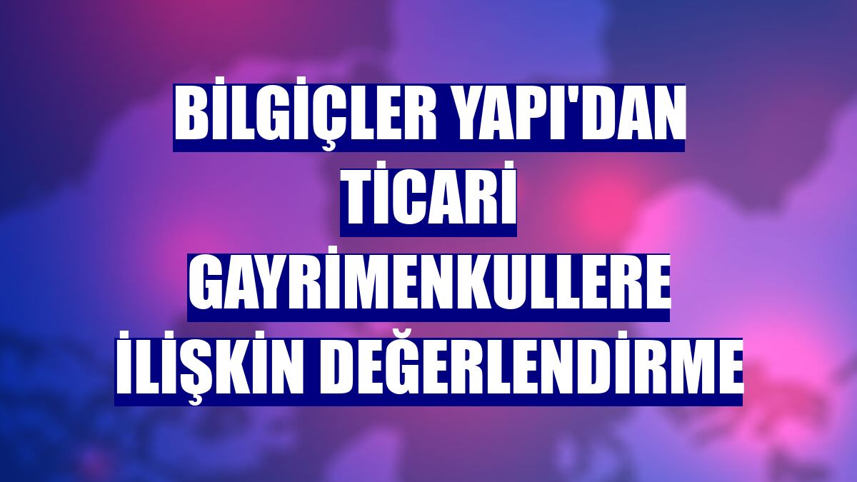 Bilgiçler Yapı'dan ticari gayrimenkullere ilişkin değerlendirme