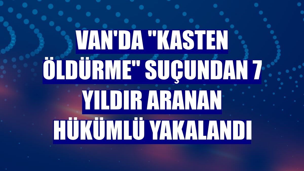 Van'da 'kasten öldürme' suçundan 7 yıldır aranan hükümlü yakalandı