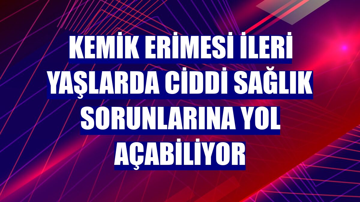 Kemik erimesi ileri yaşlarda ciddi sağlık sorunlarına yol açabiliyor