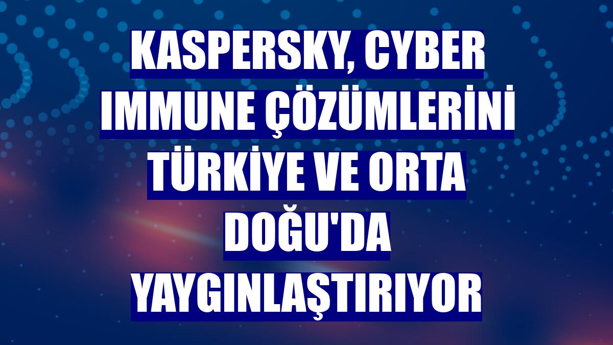 Kaspersky, Cyber Immune çözümlerini Türkiye ve Orta Doğu'da yaygınlaştırıyor