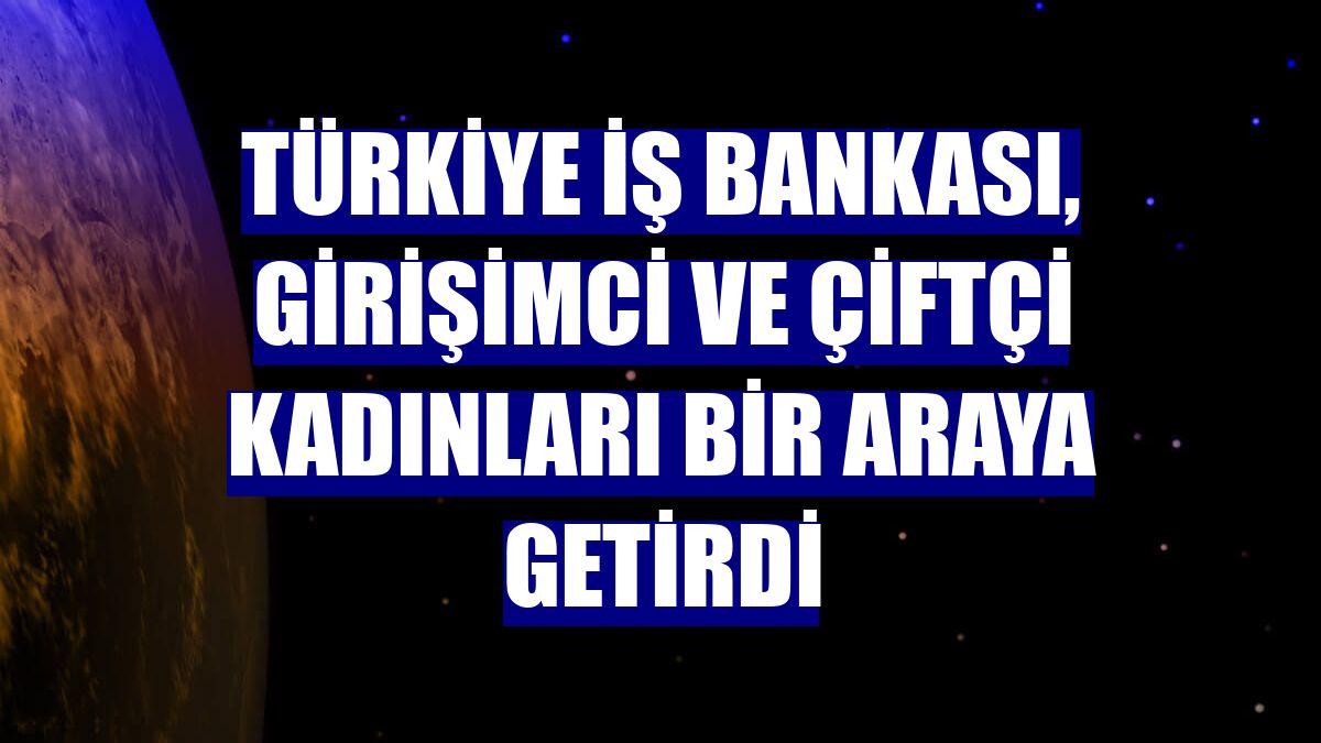 Türkiye İş Bankası, girişimci ve çiftçi kadınları bir araya getirdi