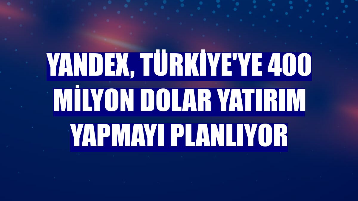 Yandex, Türkiye'ye 400 milyon dolar yatırım yapmayı planlıyor