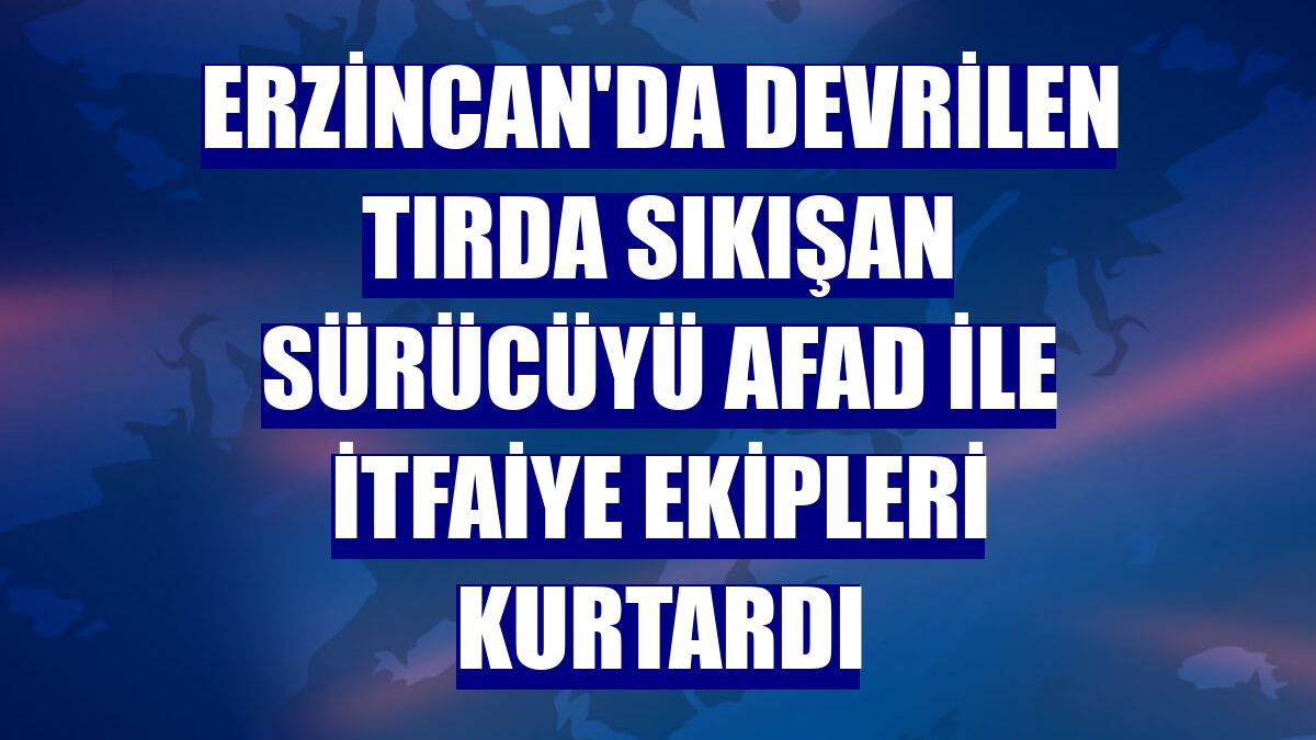 Erzincan'da devrilen tırda sıkışan sürücüyü AFAD ile itfaiye ekipleri kurtardı