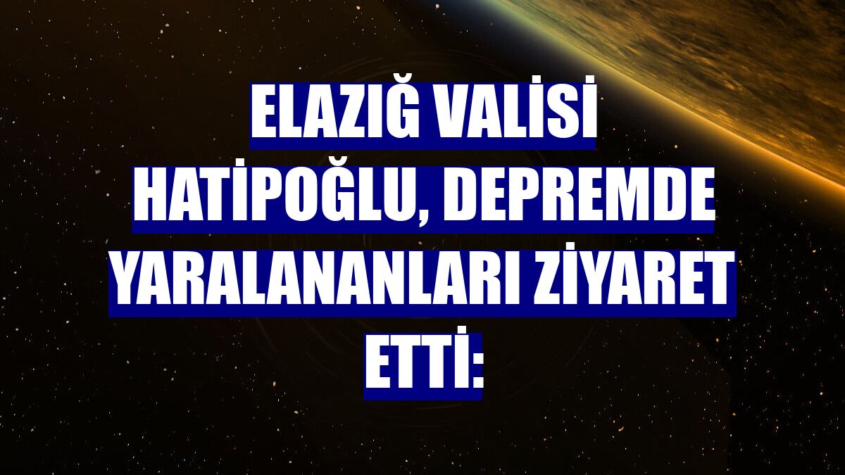 Elazığ Valisi Hatipoğlu, depremde yaralananları ziyaret etti: