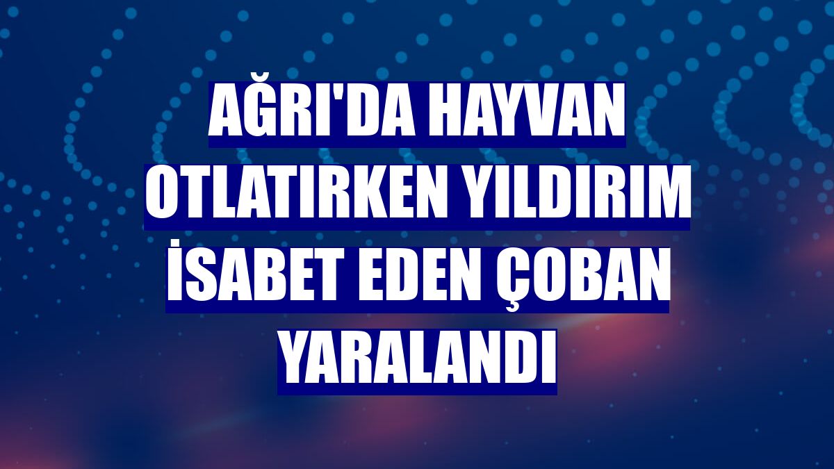 Ağrı'da hayvan otlatırken yıldırım isabet eden çoban yaralandı