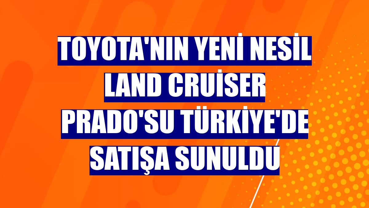 Toyota'nın yeni nesil Land Cruiser Prado'su Türkiye'de satışa sunuldu