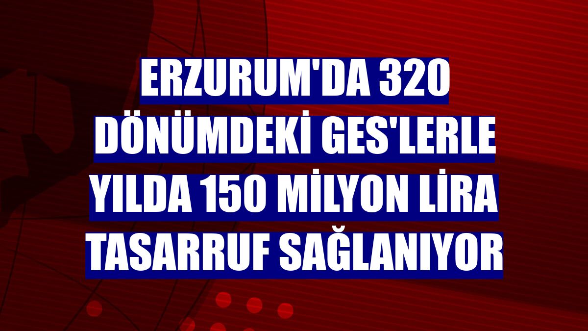 Erzurum'da 320 dönümdeki GES'lerle yılda 150 milyon lira tasarruf sağlanıyor