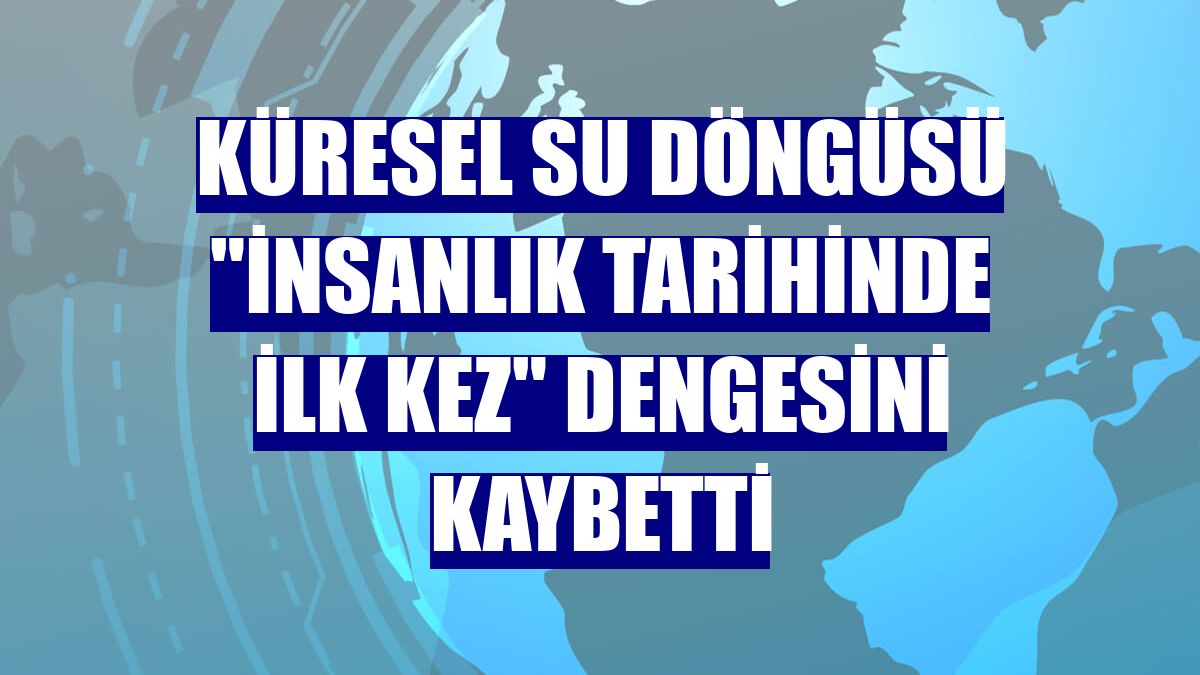 Küresel su döngüsü 'insanlık tarihinde ilk kez' dengesini kaybetti