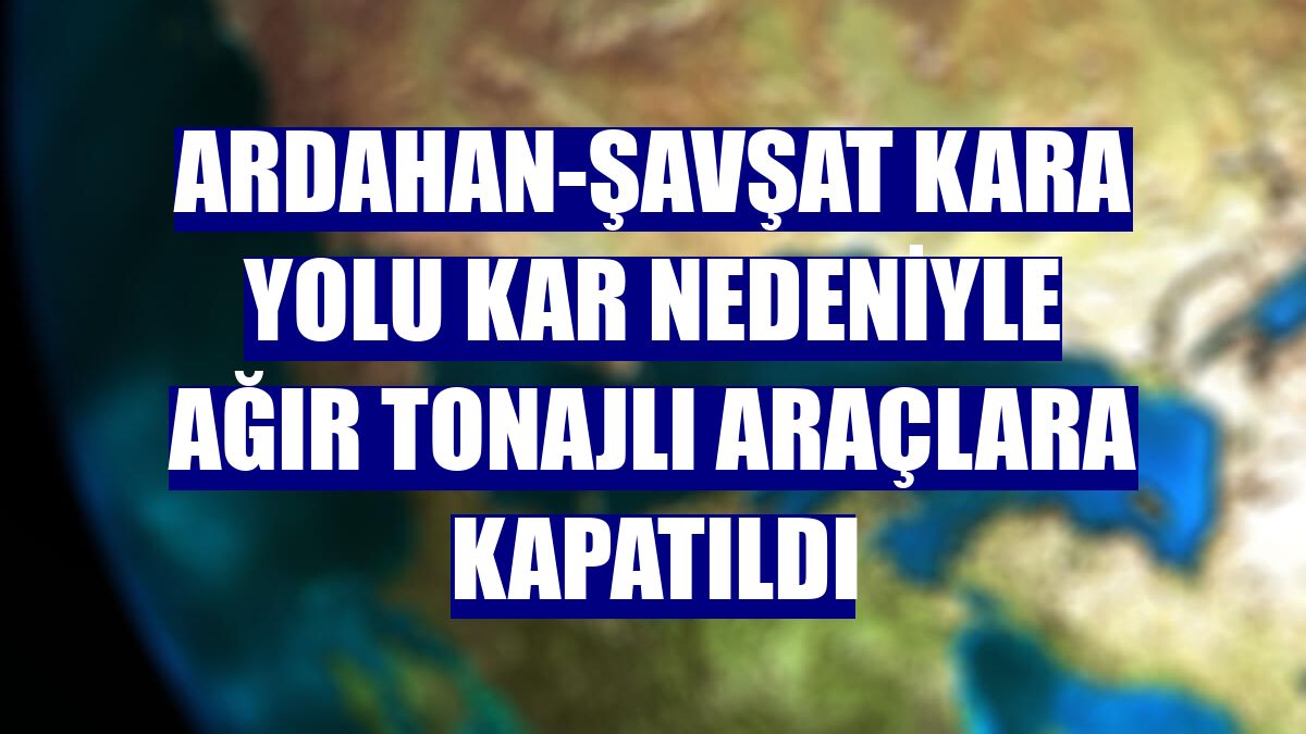 Ardahan-Şavşat kara yolu kar nedeniyle ağır tonajlı araçlara kapatıldı