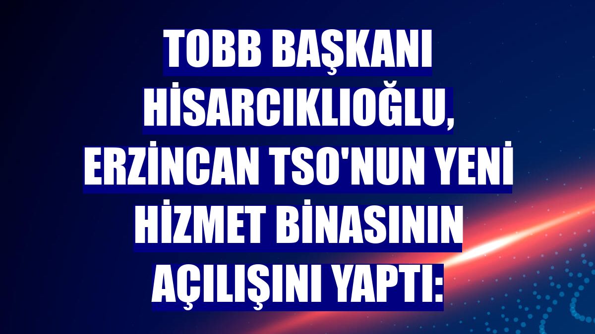 TOBB Başkanı Hisarcıklıoğlu, Erzincan TSO'nun yeni hizmet binasının açılışını yaptı: