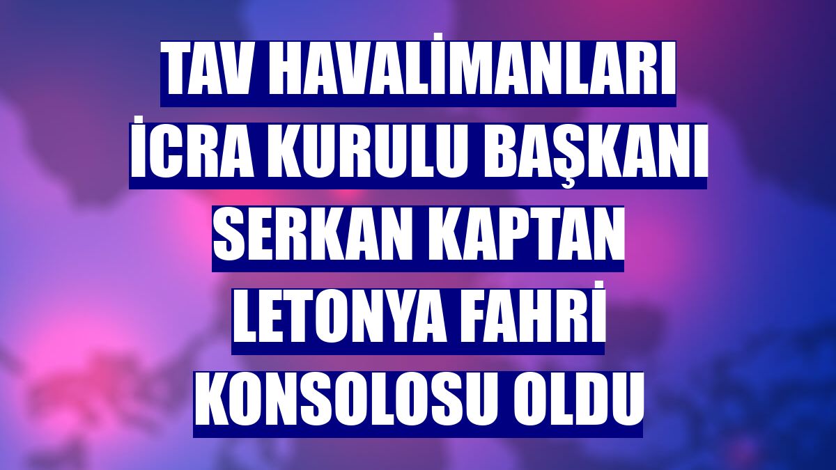 TAV Havalimanları İcra Kurulu Başkanı Serkan Kaptan Letonya Fahri Konsolosu oldu