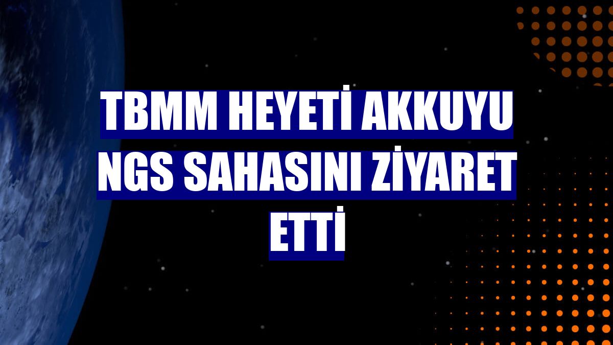 TBMM heyeti Akkuyu NGS sahasını ziyaret etti