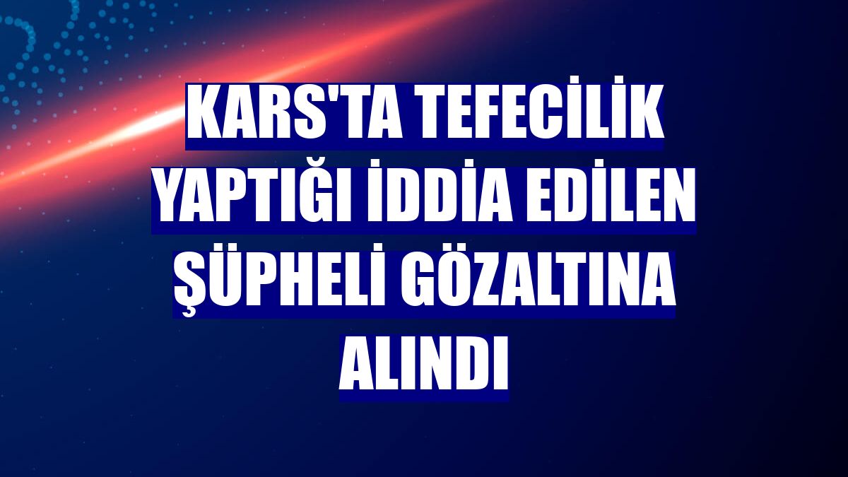 Kars'ta tefecilik yaptığı iddia edilen şüpheli gözaltına alındı