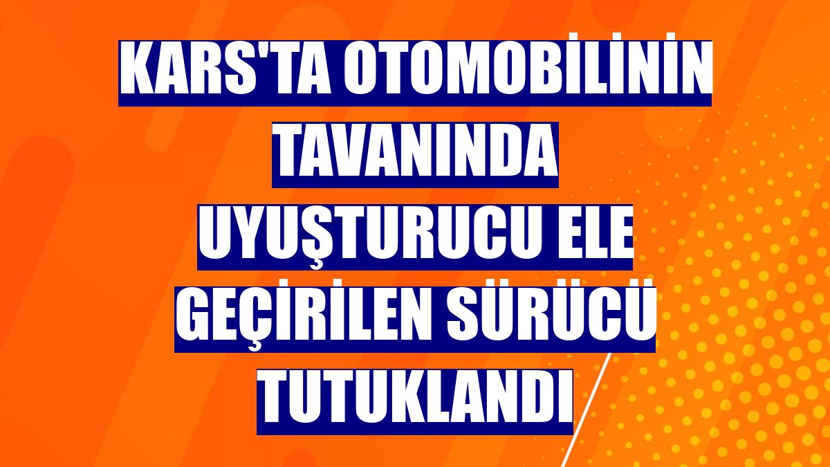 Kars'ta otomobilinin tavanında uyuşturucu ele geçirilen sürücü tutuklandı