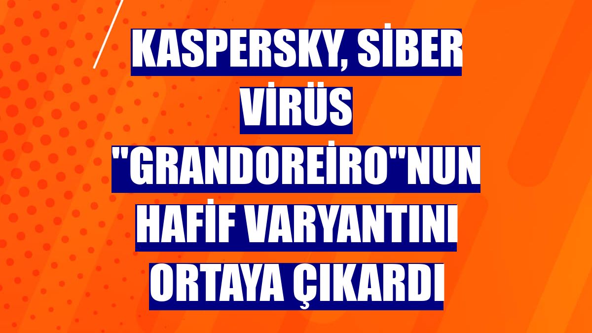 Kaspersky, siber virüs 'Grandoreiro'nun hafif varyantını ortaya çıkardı