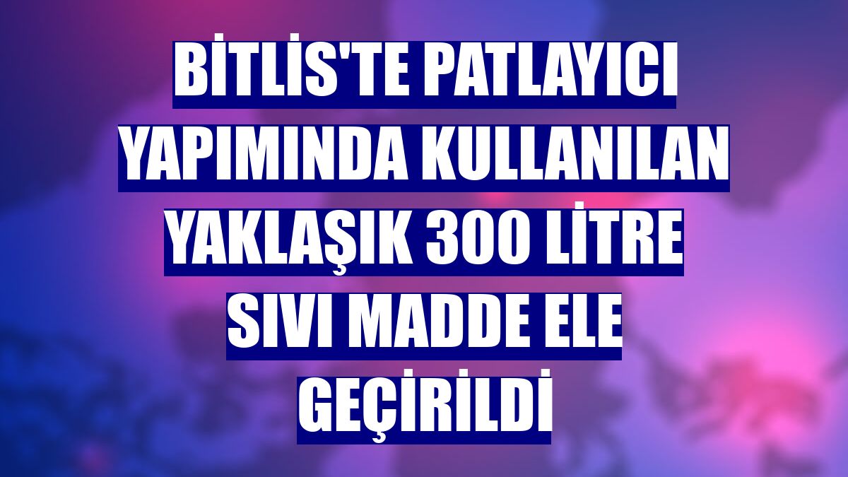 Bitlis'te patlayıcı yapımında kullanılan yaklaşık 300 litre sıvı madde ele geçirildi