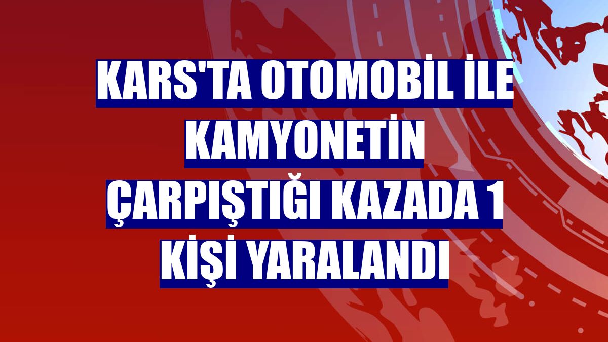 Kars'ta otomobil ile kamyonetin çarpıştığı kazada 1 kişi yaralandı