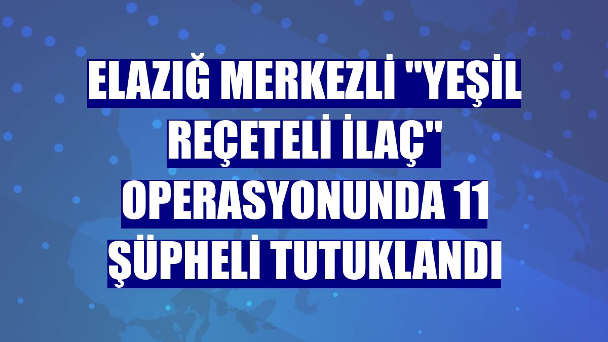 Elazığ merkezli 'yeşil reçeteli ilaç' operasyonunda 11 şüpheli tutuklandı