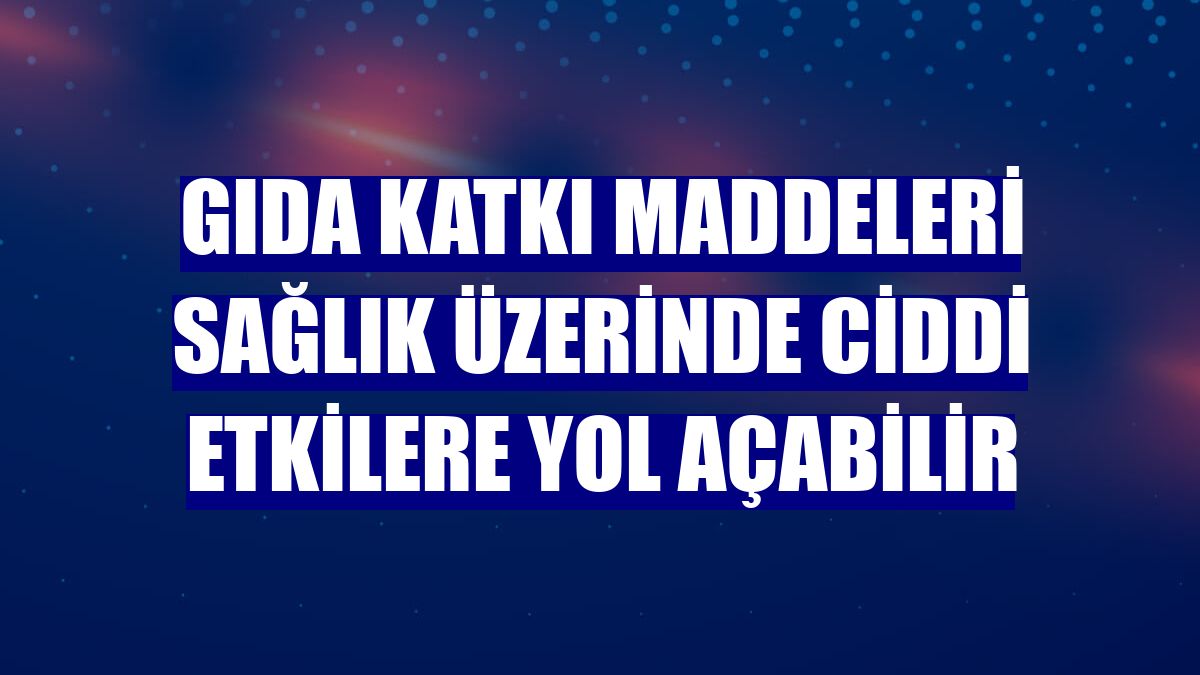 Gıda katkı maddeleri sağlık üzerinde ciddi etkilere yol açabilir