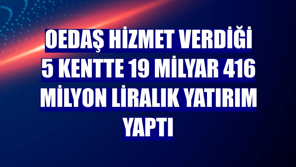 OEDAŞ hizmet verdiği 5 kentte 19 milyar 416 milyon liralık yatırım yaptı