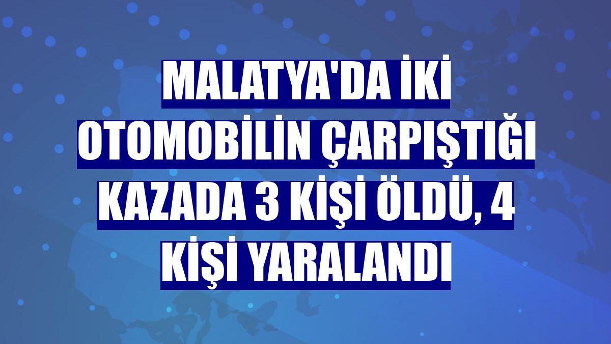 Malatya'da iki otomobilin çarpıştığı kazada 3 kişi öldü, 4 kişi yaralandı