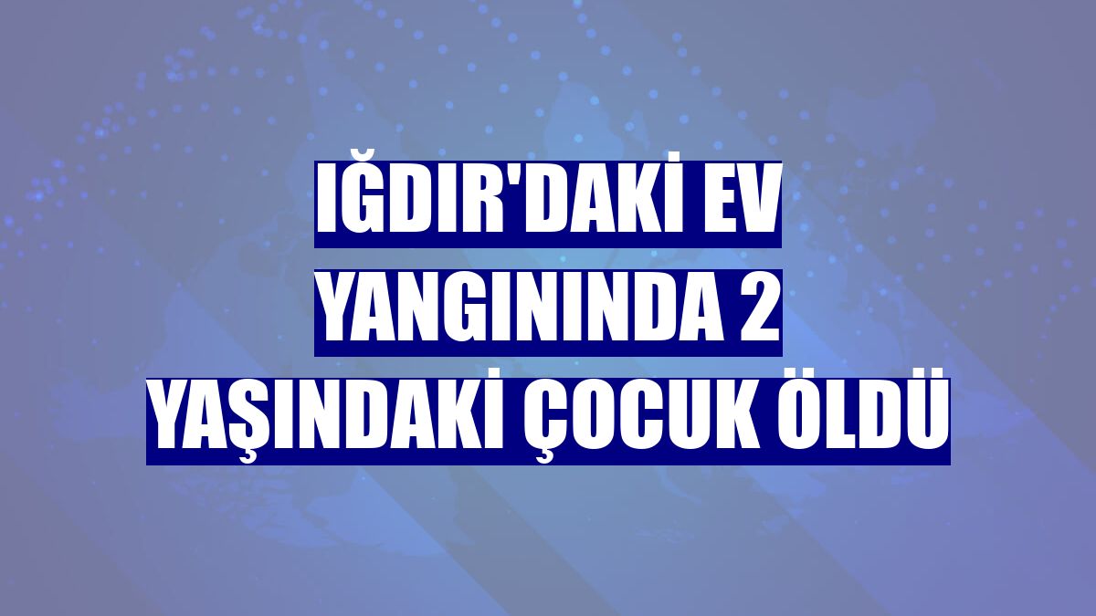 Iğdır'daki ev yangınında 2 yaşındaki çocuk öldü