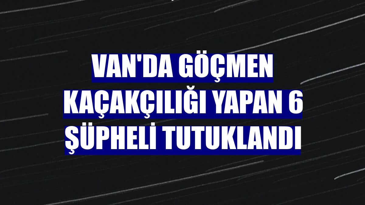 Van'da göçmen kaçakçılığı yapan 6 şüpheli tutuklandı