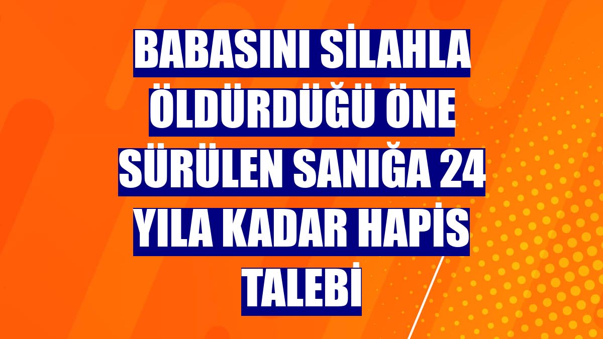 Babasını silahla öldürdüğü öne sürülen sanığa 24 yıla kadar hapis talebi