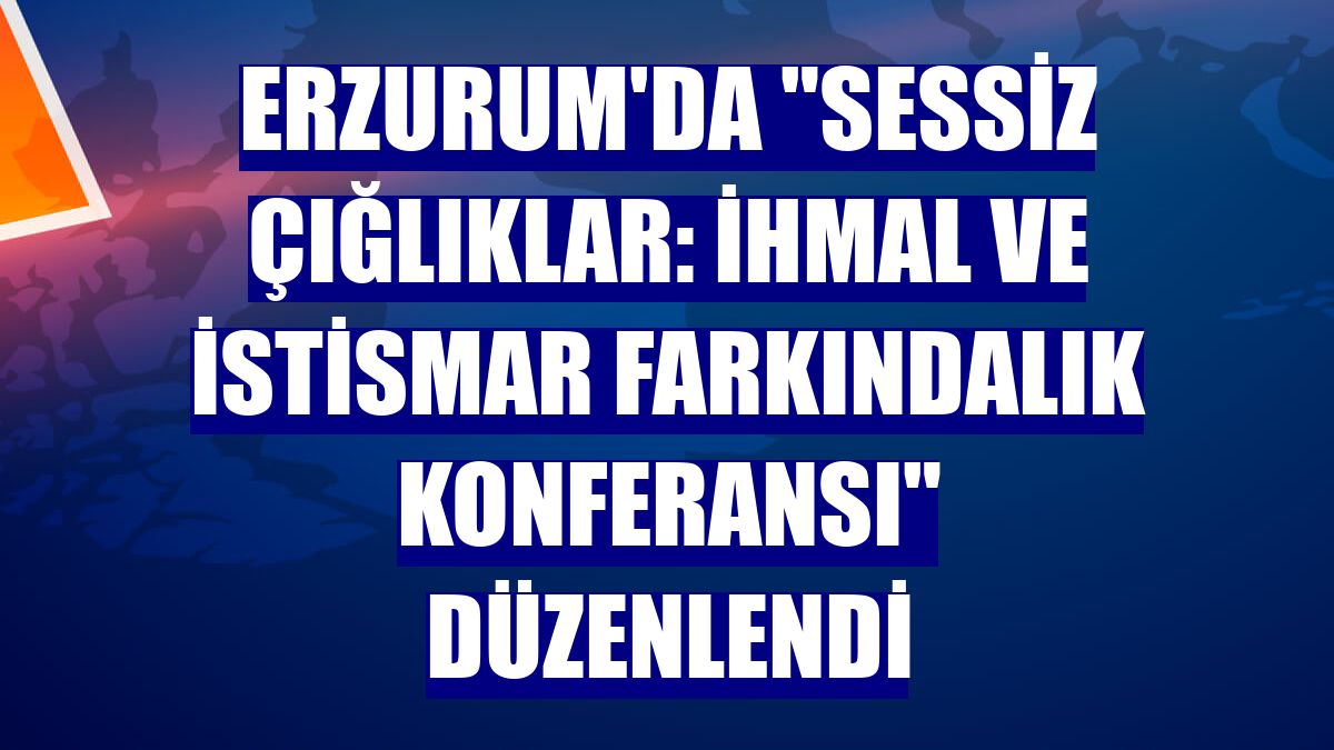 Erzurum'da 'Sessiz Çığlıklar: İhmal ve İstismar Farkındalık Konferansı' düzenlendi