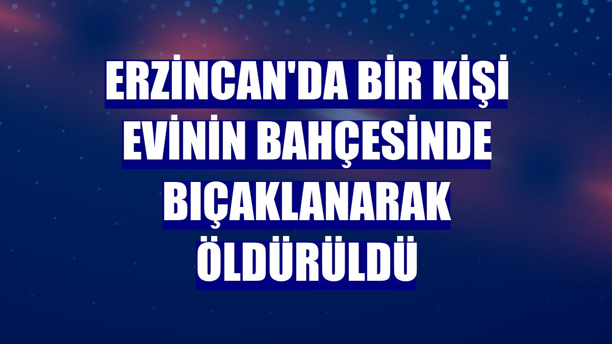 Erzincan'da bir kişi evinin bahçesinde bıçaklanarak öldürüldü