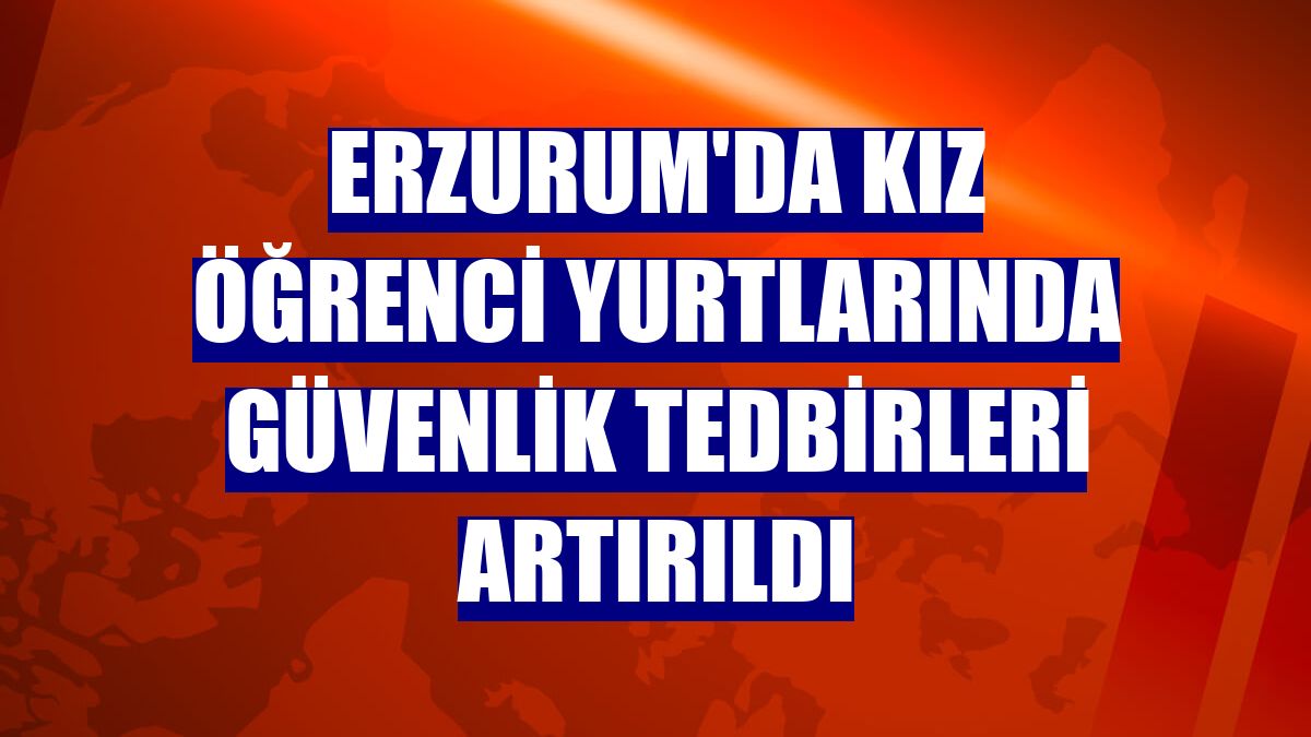 Erzurum'da kız öğrenci yurtlarında güvenlik tedbirleri artırıldı