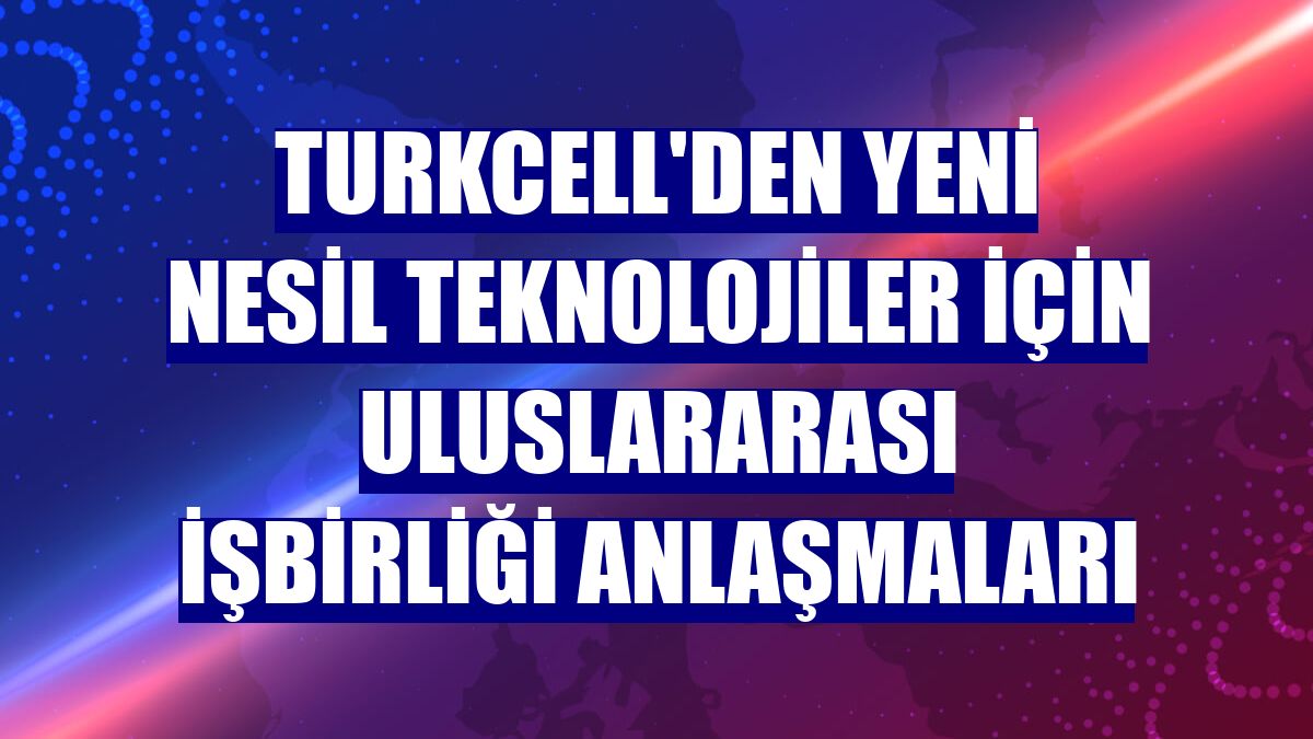 Turkcell'den yeni nesil teknolojiler için uluslararası işbirliği anlaşmaları