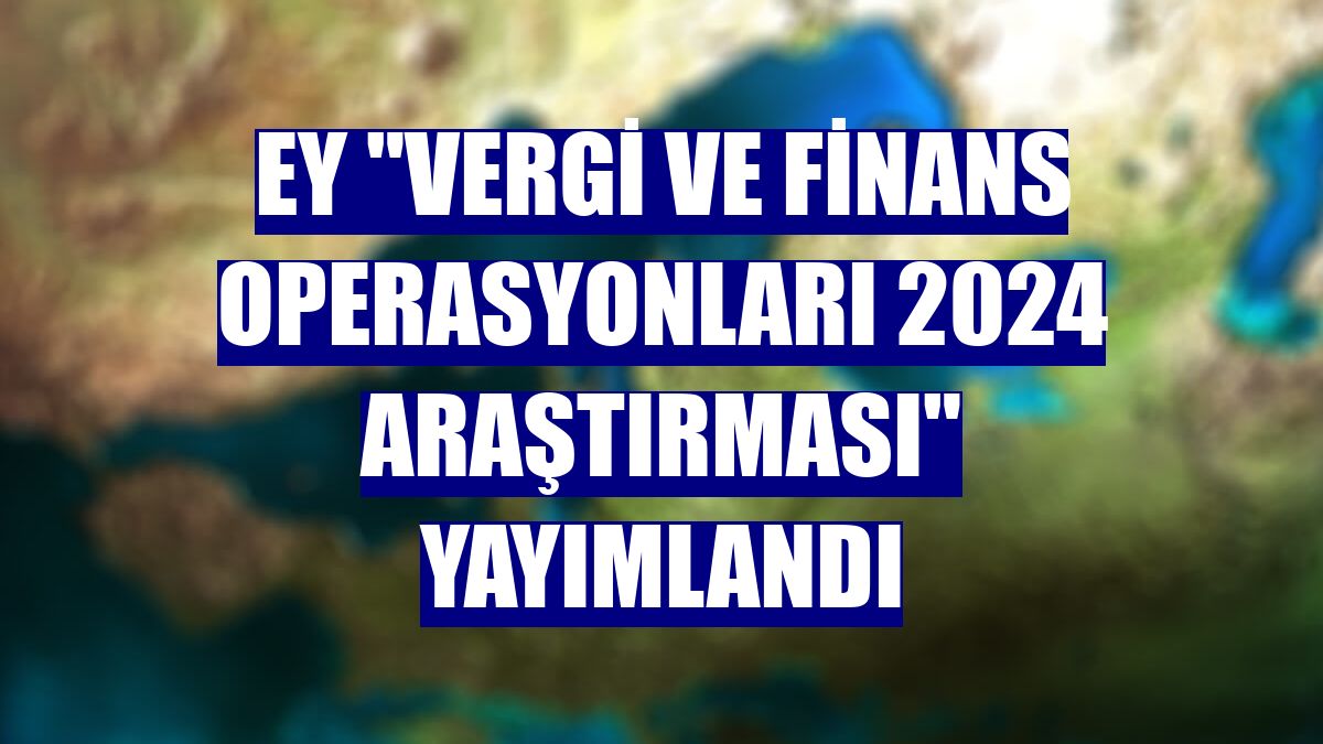 EY 'Vergi ve Finans Operasyonları 2024 Araştırması' yayımlandı