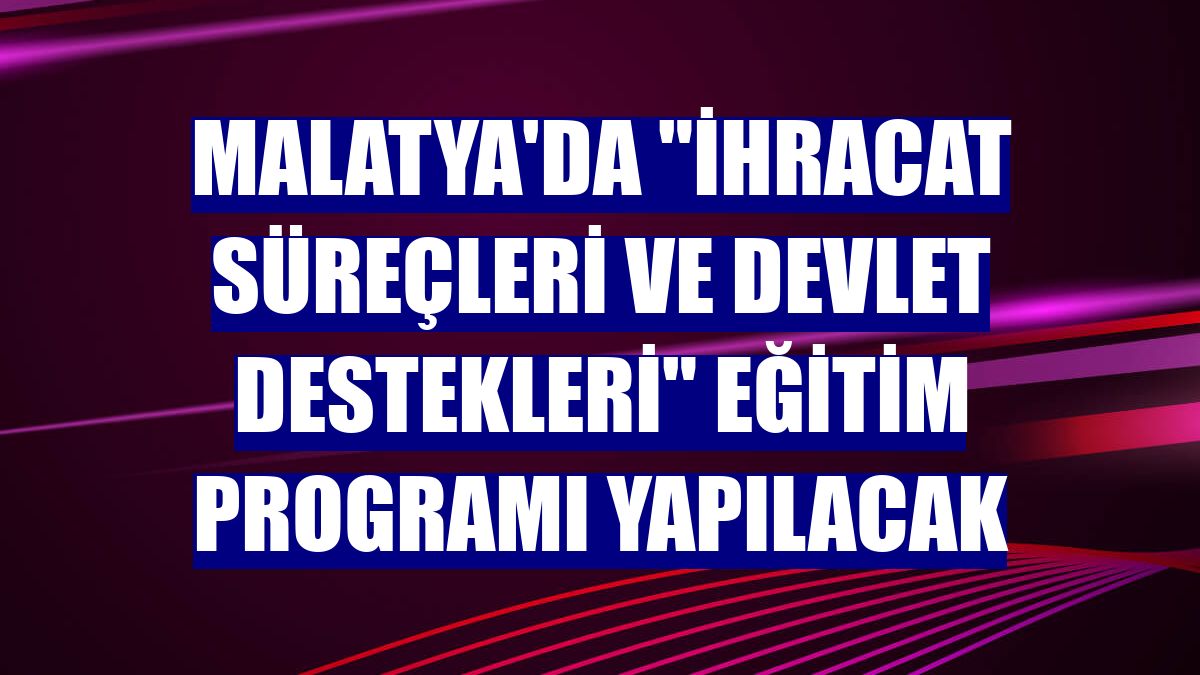 Malatya'da 'İhracat Süreçleri ve Devlet Destekleri' eğitim programı yapılacak