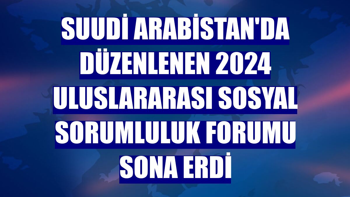 Suudi Arabistan'da düzenlenen 2024 Uluslararası Sosyal Sorumluluk Forumu sona erdi