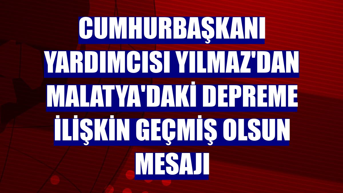 Cumhurbaşkanı Yardımcısı Yılmaz'dan Malatya'daki depreme ilişkin geçmiş olsun mesajı