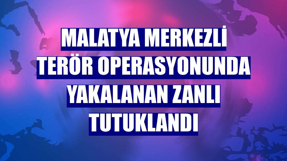 Malatya merkezli terör operasyonunda yakalanan zanlı tutuklandı