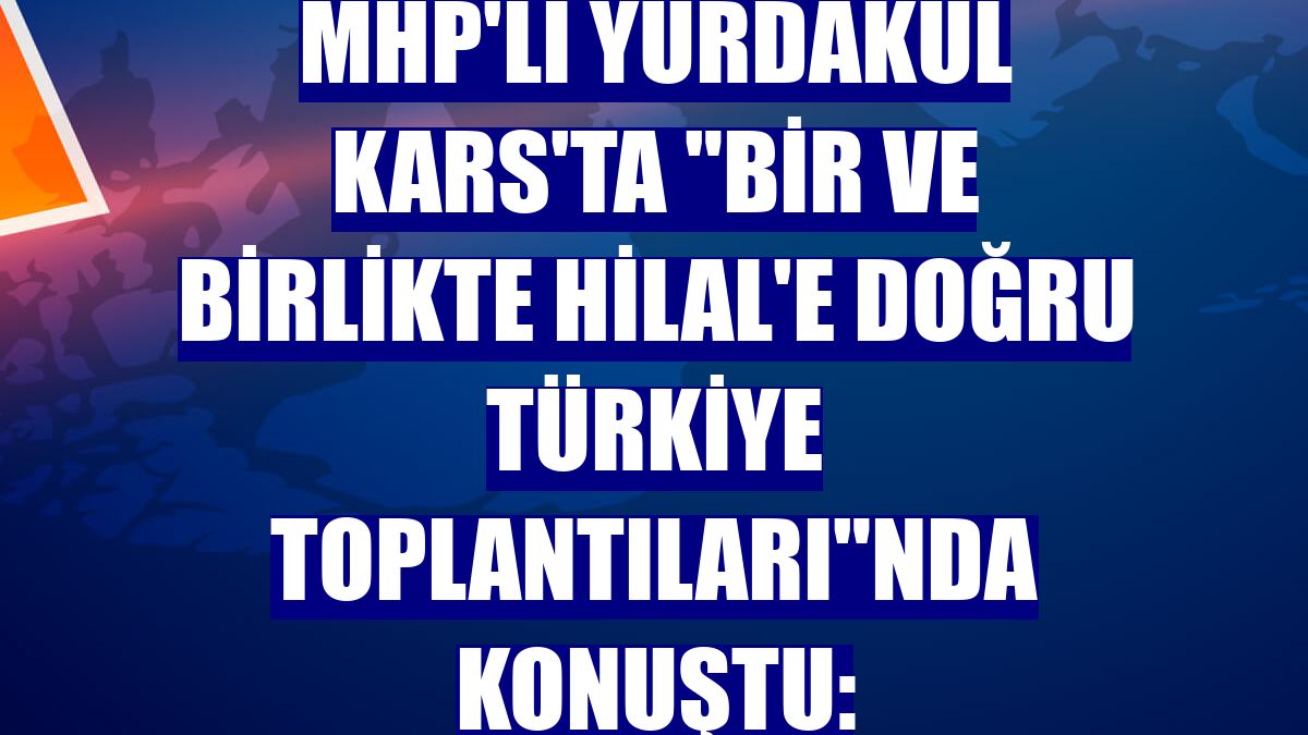 MHP'li Yurdakul Kars'ta 'Bir ve Birlikte Hilal'e Doğru Türkiye Toplantıları'nda konuştu: