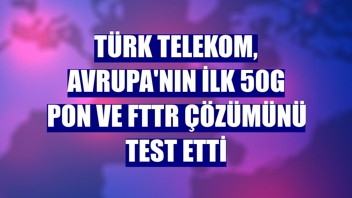 Türk Telekom, Avrupa'nın ilk 50G PON ve FTTR çözümünü test etti