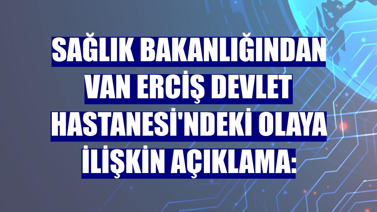 Sağlık Bakanlığından Van Erciş Devlet Hastanesi'ndeki olaya ilişkin açıklama: