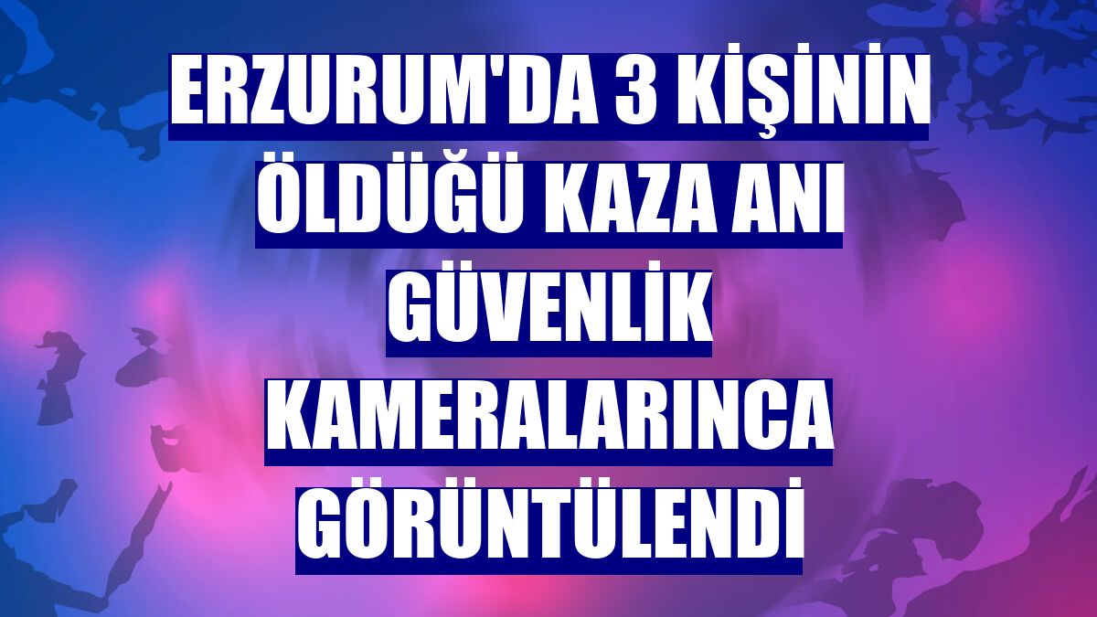 Erzurum'da 3 kişinin öldüğü kaza anı güvenlik kameralarınca görüntülendi