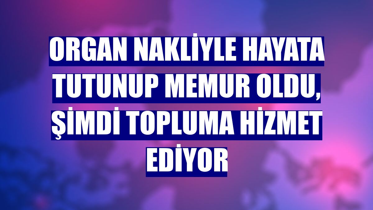 Organ nakliyle hayata tutunup memur oldu, şimdi topluma hizmet ediyor