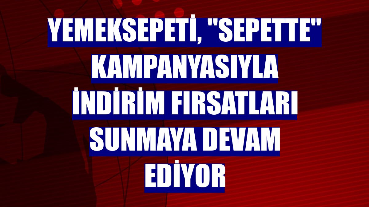 Yemeksepeti, 'Sepette' kampanyasıyla indirim fırsatları sunmaya devam ediyor