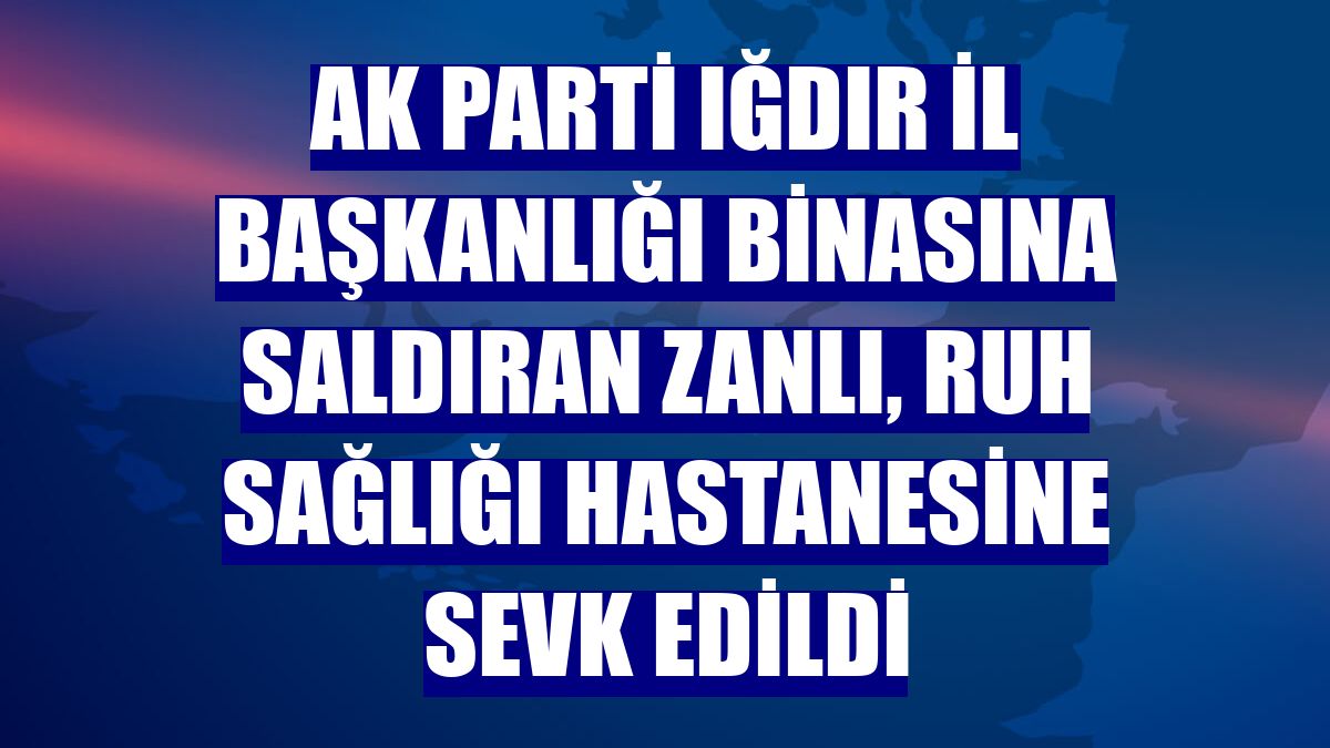 AK Parti Iğdır İl Başkanlığı binasına saldıran zanlı, ruh sağlığı hastanesine sevk edildi