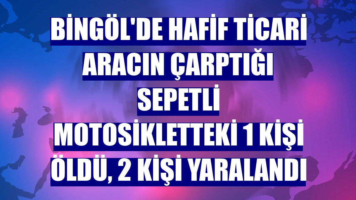 Bingöl'de hafif ticari aracın çarptığı sepetli motosikletteki 1 kişi öldü, 2 kişi yaralandı