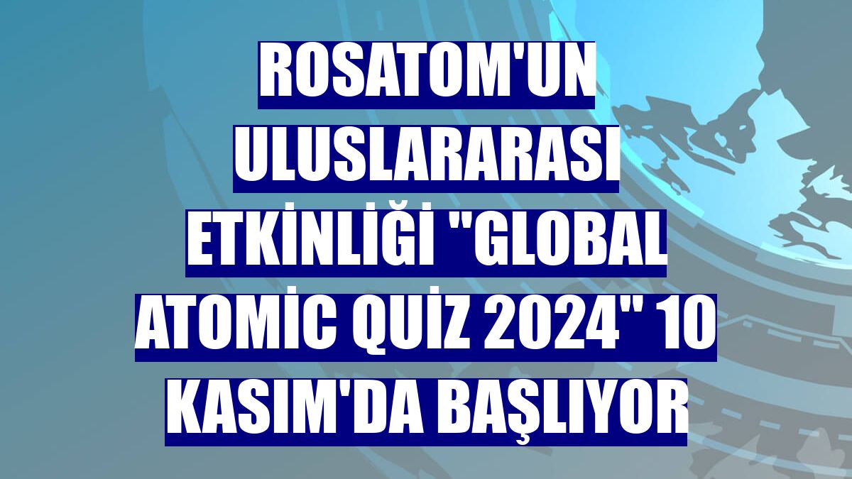 Rosatom'un uluslararası etkinliği 'Global Atomic Quiz 2024' 10 Kasım'da başlıyor