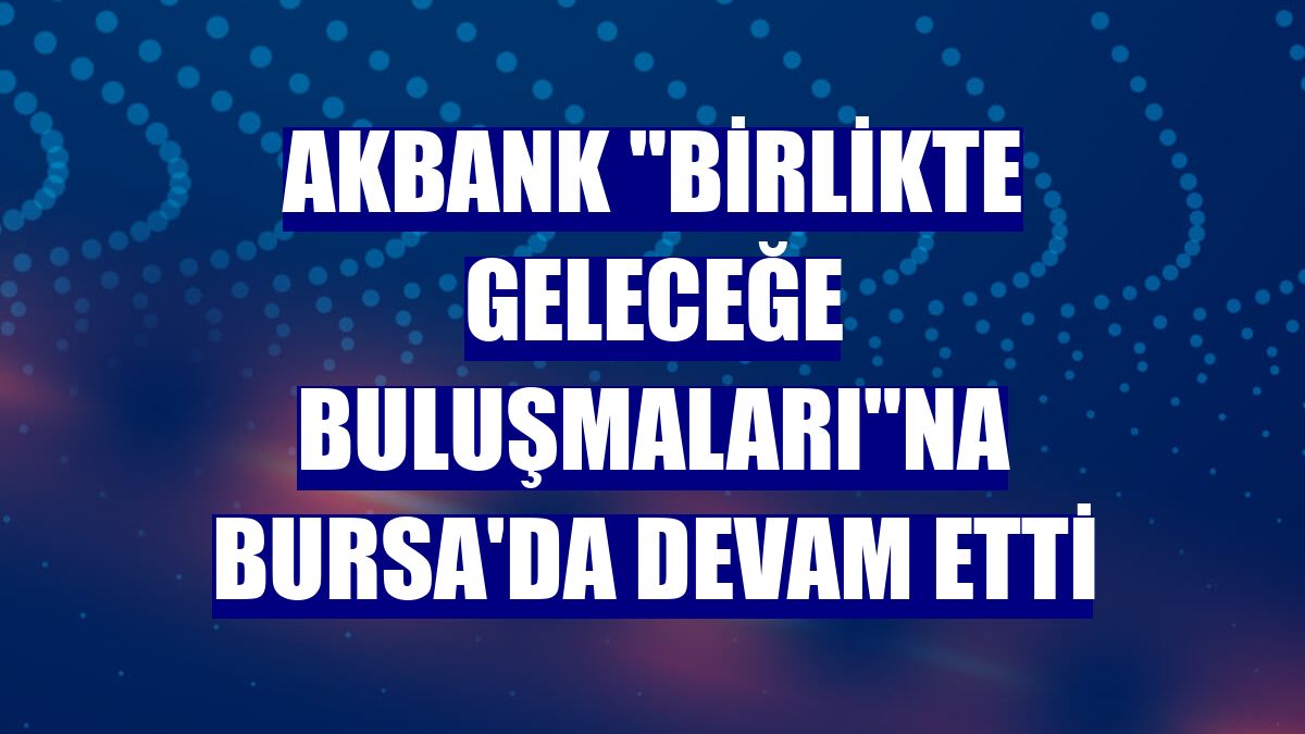 Akbank 'Birlikte Geleceğe Buluşmaları'na Bursa'da devam etti