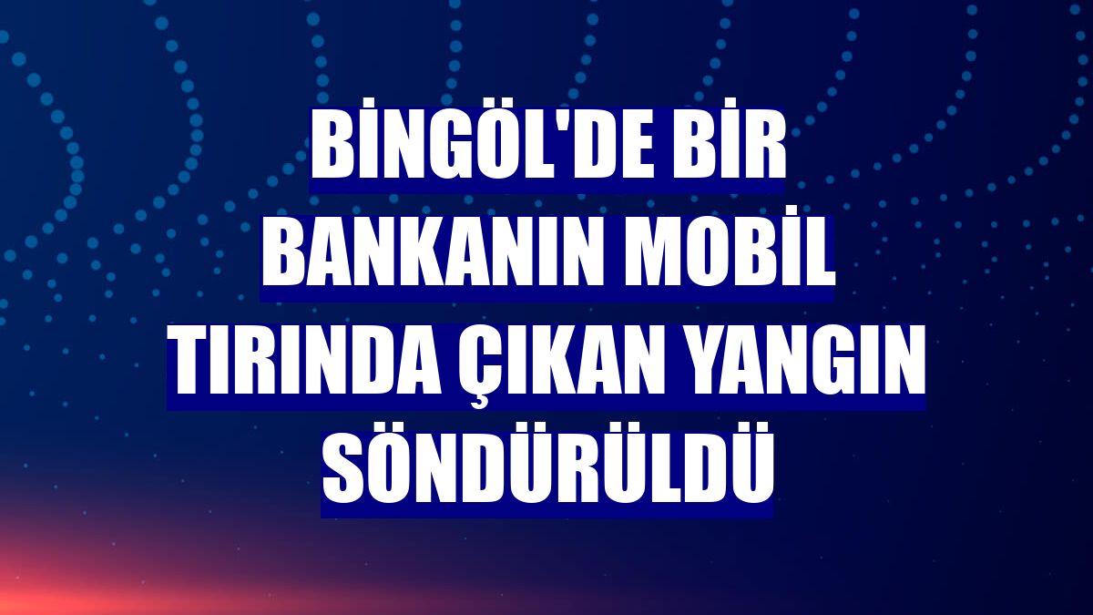 Bingöl'de bir bankanın mobil tırında çıkan yangın söndürüldü