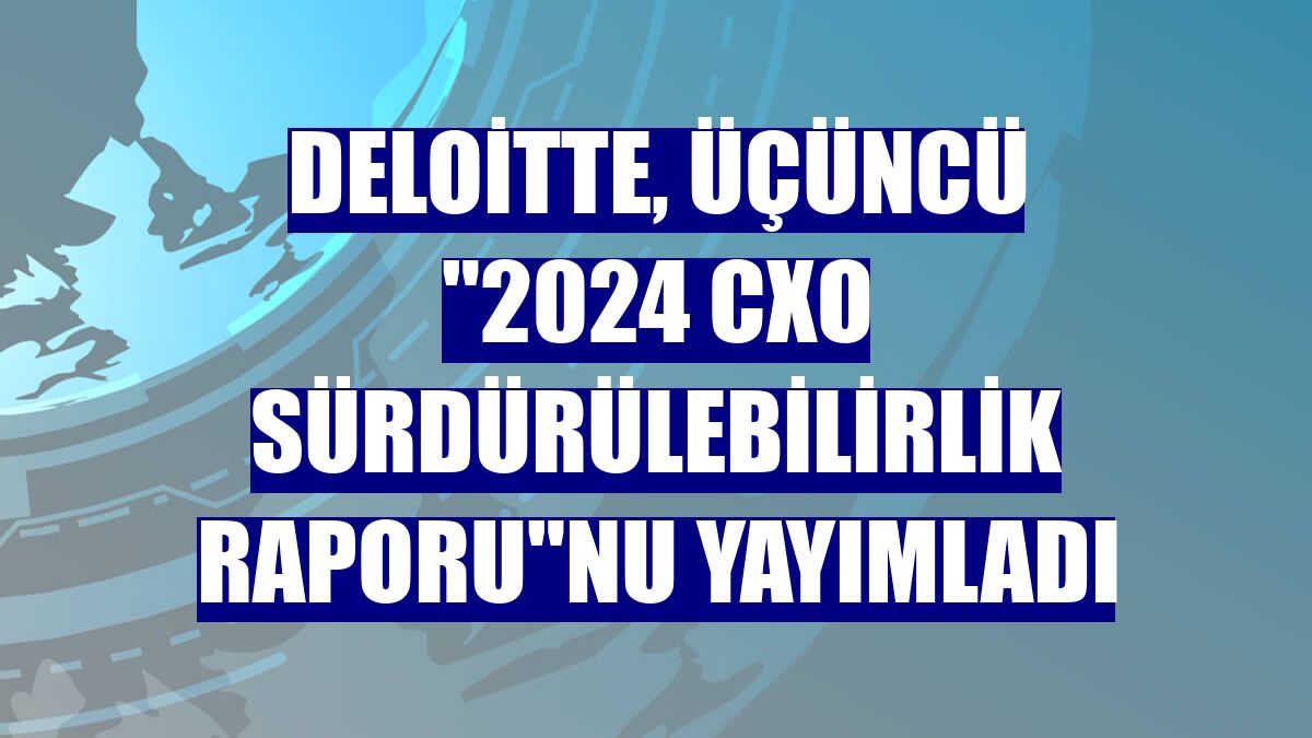 Deloitte, üçüncü '2024 CxO Sürdürülebilirlik Raporu'nu yayımladı