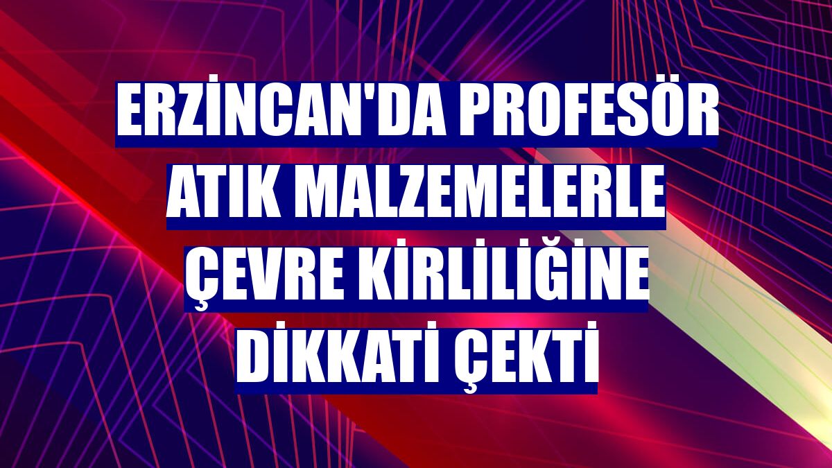 Erzincan'da profesör atık malzemelerle çevre kirliliğine dikkati çekti